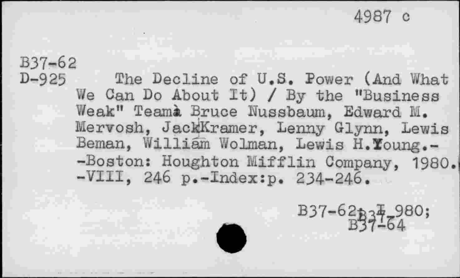 ﻿4987 o
B37-62
D-925 The Decline of U.S. Power (And What We Can Do About It) /By the "Business Weak" Team* Bruce Nussbaum, Edward M. Mervosh, JackKramer, Lenny Glynn, Lewis Beman, William Wolman, Lewis H.Xoung.--Boston: Houghton Mifflin Company, 1980. -VIII, 246 p.-Index:p. 234-246.
B37-62fcoS 980;
B37-64